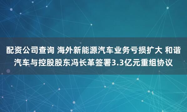 配资公司查询 海外新能源汽车业务亏损扩大 和谐汽车与控股股东冯长革签署3.3亿元重组协议