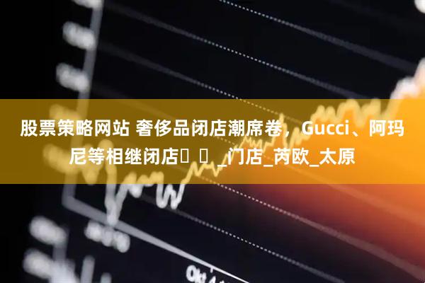 股票策略网站 奢侈品闭店潮席卷，Gucci、阿玛尼等相继闭店​​_门店_芮欧_太原