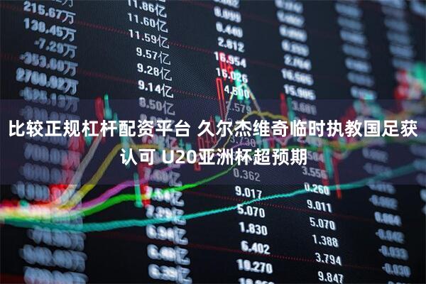 比较正规杠杆配资平台 久尔杰维奇临时执教国足获认可 U20亚洲杯超预期