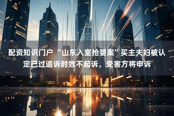配资知识门户 “山东入室抢婴案”买主夫妇被认定已过追诉时效不起诉，受害方将申诉